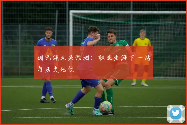 姆巴佩未来预测:职业生涯下一站与历史地位