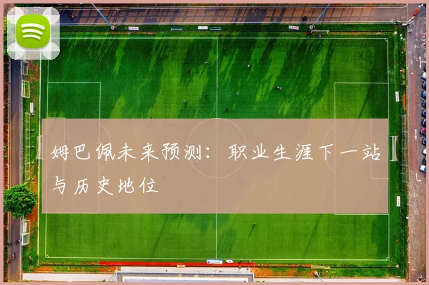 姆巴佩未来预测：职业生涯下一站与历史地位